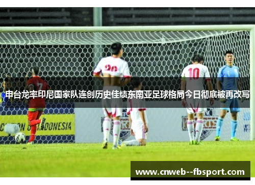 申台龙率印尼国家队连创历史佳绩东南亚足球格局今日彻底被再改写